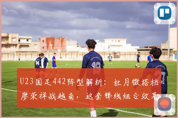 U23国足442阵型解析:杜月徵搭档廖荣祥战越南,这套锋线组合效果究竟如何?(附2026年阵容展望)
