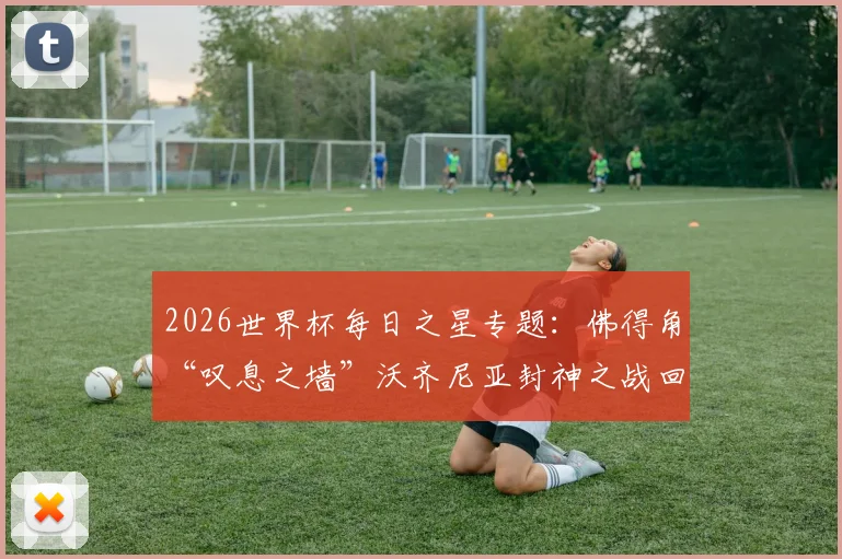 2026世界杯每日之星专题：佛得角“叹息之墙”沃齐尼亚封神之战回顾，他的扑救为何能当选当日最佳？