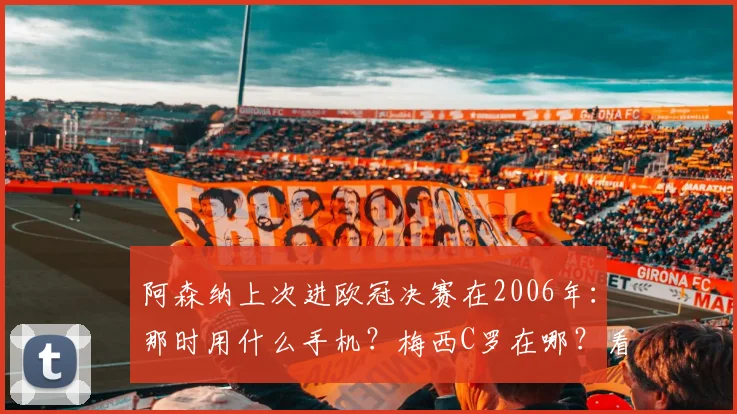 阿森纳上次进欧冠决赛在2006年:那时用什么手机?梅西C罗在哪?看球的你现在几岁了?