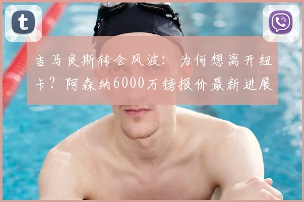 吉马良斯转会风波：为何想离开纽卡？阿森纳6000万镑报价最新进展与深度分析