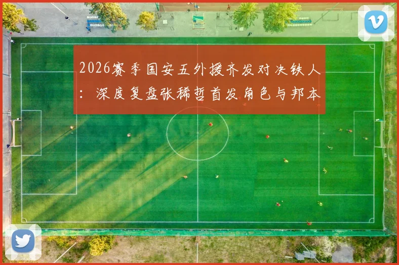 2026赛季国安五外援齐发对决铁人：深度复盘张稀哲首发角色与邦本宜裕首秀表现