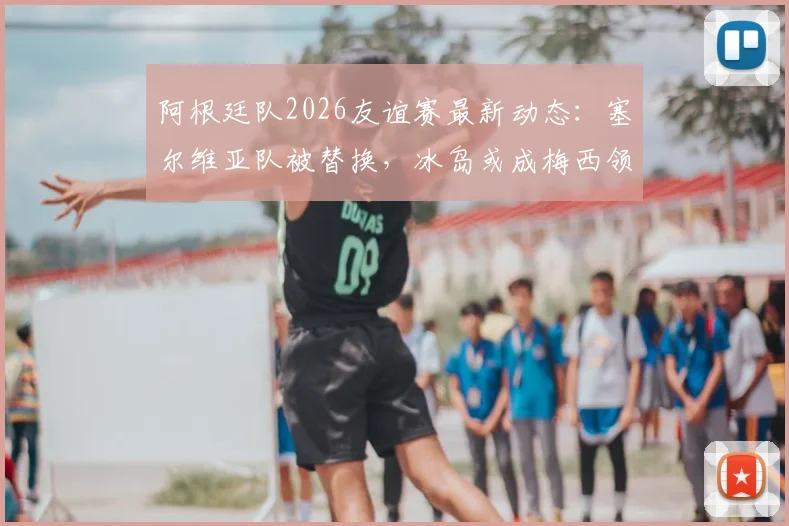 阿根廷队2026友谊赛最新动态：塞尔维亚队被替换，冰岛或成梅西领衔新对手，附球队备战策略分析