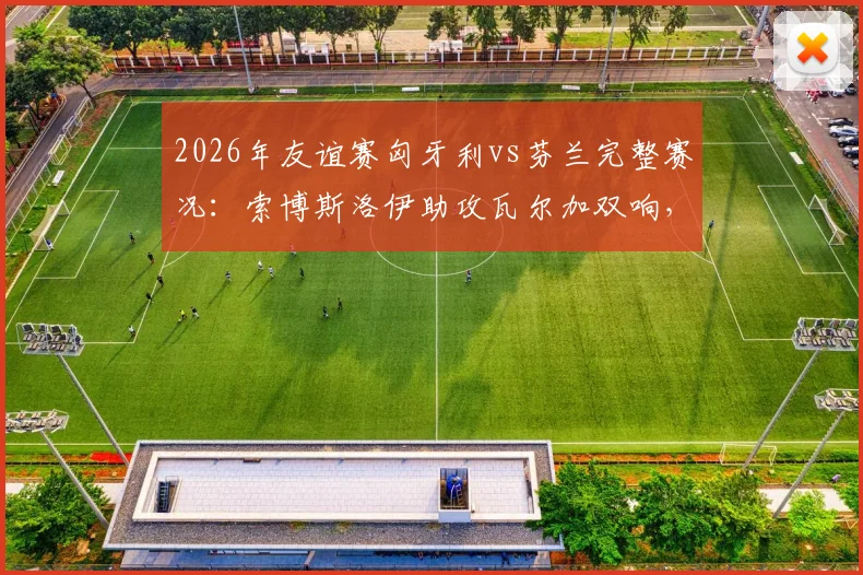 2026年友谊赛匈牙利vs芬兰完整赛况：索博斯洛伊助攻瓦尔加双响，东道主热身赛2-1取胜