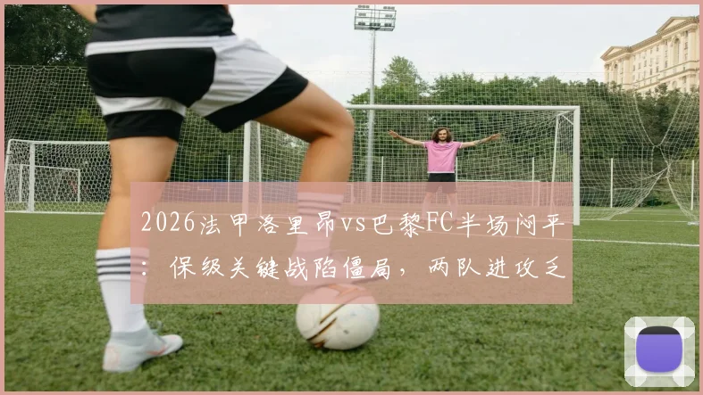 2026法甲洛里昂vs巴黎FC半场闷平:保级关键战陷僵局,两队进攻乏力原因解析