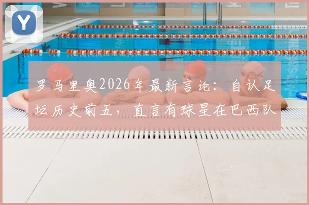 罗马里奥2026年最新言论:自认足坛历史前五,直言有球星在巴西队状态低迷内幕