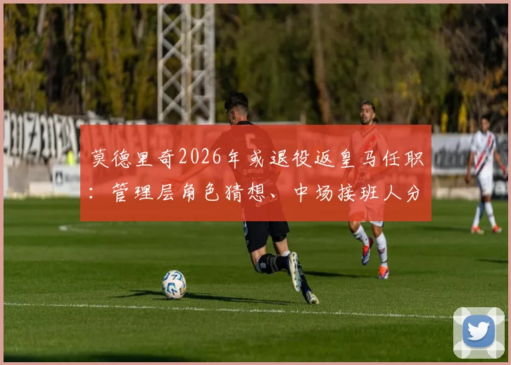 莫德里奇2026年或退役返皇马任职：管理层角色猜想、中场接班人分析及历史地位探讨