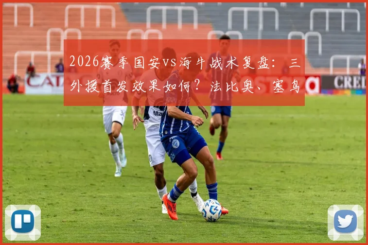 2026赛季国安vs海牛战术复盘:三外援首发效果如何?法比奥、塞鸟关键作用,叶博亚后手价值深度分析