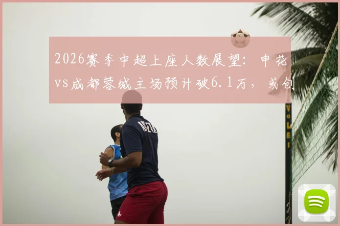 2026赛季中超上座人数展望:申花vs成都蓉城主场预计破6.1万,或创纪录