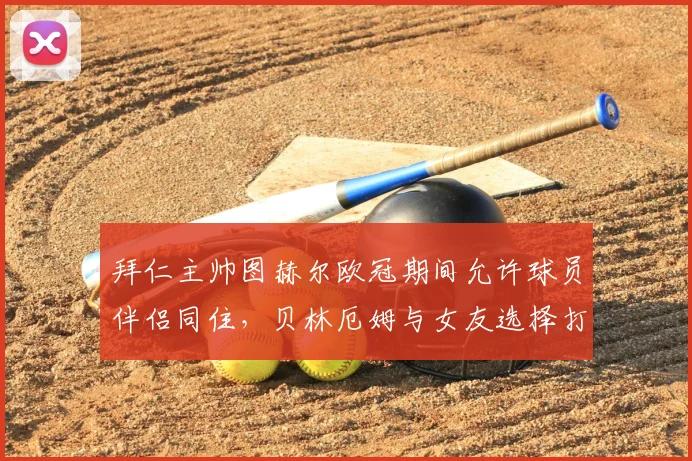 拜仁主帅图赫尔欧冠期间允许球员伴侣同住,贝林厄姆与女友选择打牌引热议,球队管理细节曝光