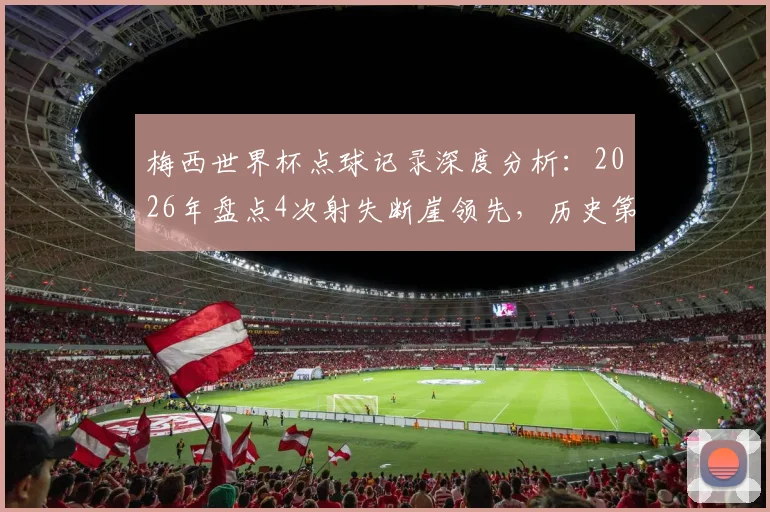 梅西世界杯点球记录深度分析：2026年盘点4次射失断崖领先，历史第二仅丢2球