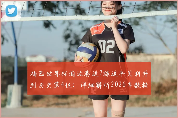 梅西世界杯淘汰赛进7球追平贝利并列历史第4位：详细解析2026年数据与纪录背后的故事