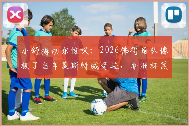 小舒梅切尔惊叹：2026佛得角队像极了当年莱斯特城奇迹，非洲杯黑马有何秘诀？
