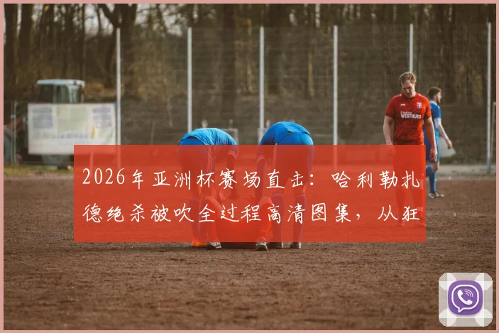 2026年亚洲杯赛场直击:哈利勒扎德绝杀被吹全过程高清图集,从狂喜到落寞的瞬间
