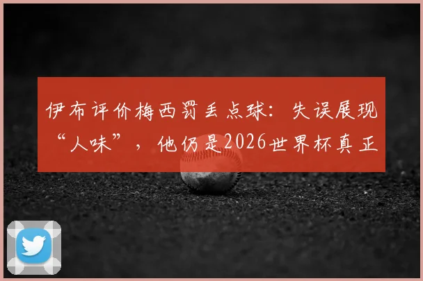 伊布评价梅西罚丢点球：失误展现“人味”，他仍是2026世界杯真正主角