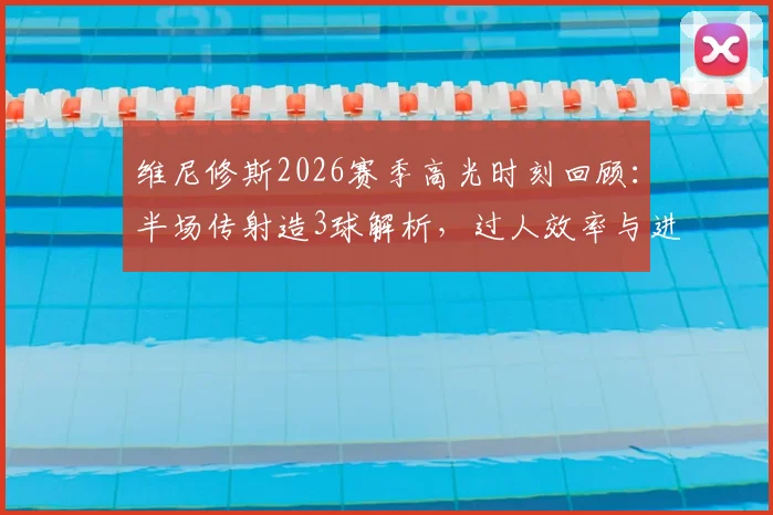 维尼修斯2026赛季高光时刻回顾:半场传射造3球解析,过人效率与进攻选择全览