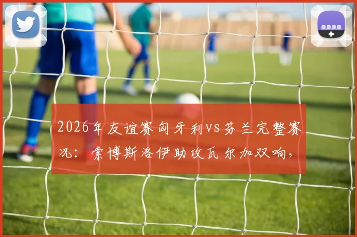 2026年友谊赛匈牙利vs芬兰完整赛况：索博斯洛伊助攻瓦尔加双响，东道主热身赛2-1取胜