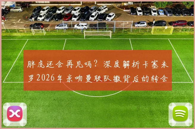 胖虎还会再见吗?深度解析卡塞米罗2026年亲吻曼联队徽背后的转会悬念与球迷情感