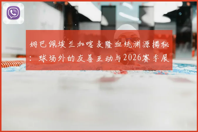 姆巴佩埃兰加喀麦隆血统渊源揭秘：球场外的友善互动与2026赛季展望