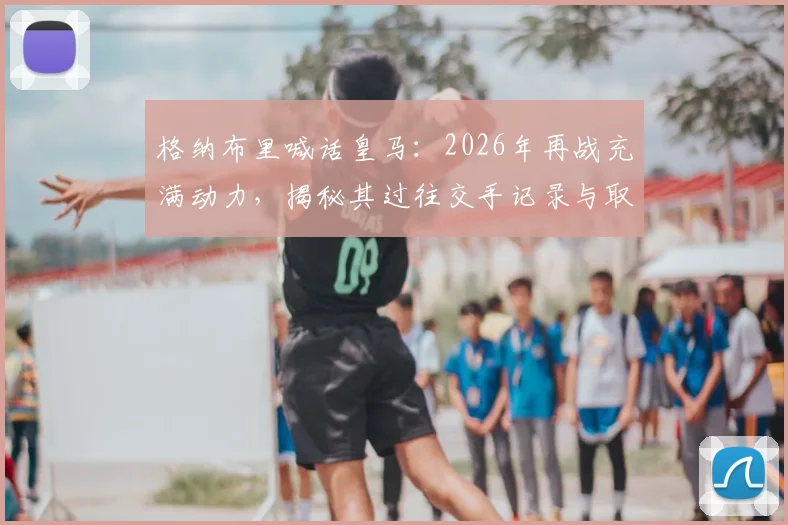 格纳布里喊话皇马:2026年再战充满动力,揭秘其过往交手记录与取胜关键