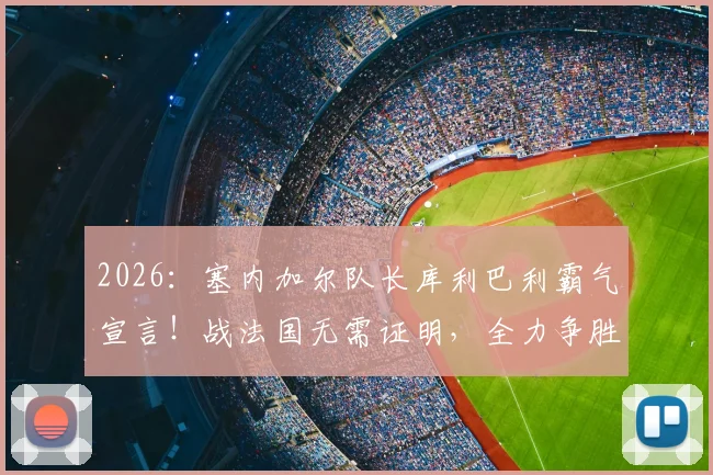 2026：塞内加尔队长库利巴利霸气宣言！战法国无需证明，全力争胜捍卫非洲荣耀
