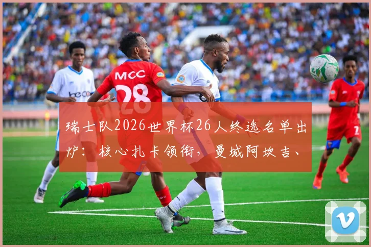 瑞士队2026世界杯26人终选名单出炉：核心扎卡领衔，曼城阿坎吉、多特门神科贝尔悉数入围