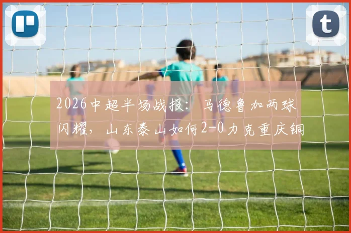2026中超半场战报：马德鲁加两球闪耀，山东泰山如何2-0力克重庆铜梁龙，两队表现深度解析