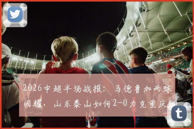 2026中超半场战报：马德鲁加两球闪耀，山东泰山如何2-0力克重庆铜梁龙，两队表现深度解析