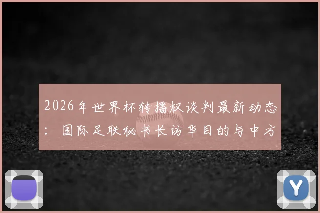 2026年世界杯转播权谈判最新动态:国际足联秘书长访华目的与中方接待细节解读
