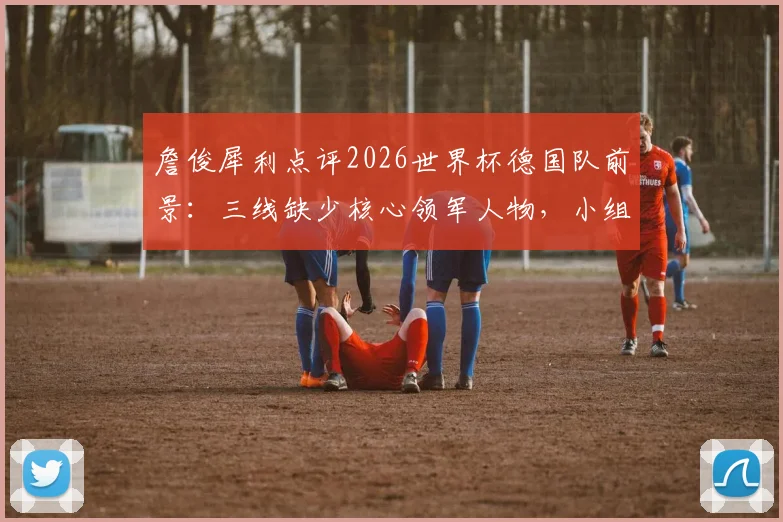 詹俊犀利点评2026世界杯德国队前景：三线缺少核心领军人物，小组出线或成最大目标