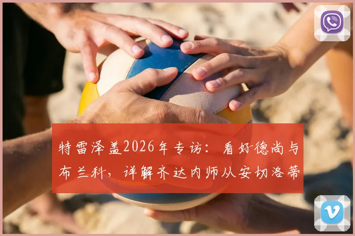 特雷泽盖2026年专访:看好德尚与布兰科,详解齐达内师从安切洛蒂的执教成长之路