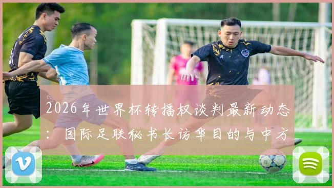 2026年世界杯转播权谈判最新动态：国际足联秘书长访华目的与中方接待细节解读