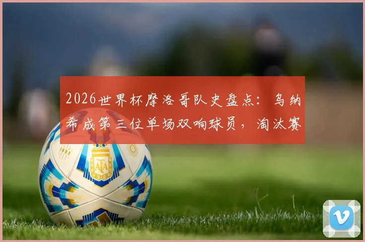 2026世界杯摩洛哥队史盘点：乌纳希成第三位单场双响球员，淘汰赛首现创纪录