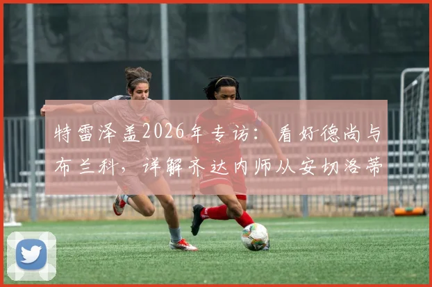 特雷泽盖2026年专访：看好德尚与布兰科，详解齐达内师从安切洛蒂的执教成长之路