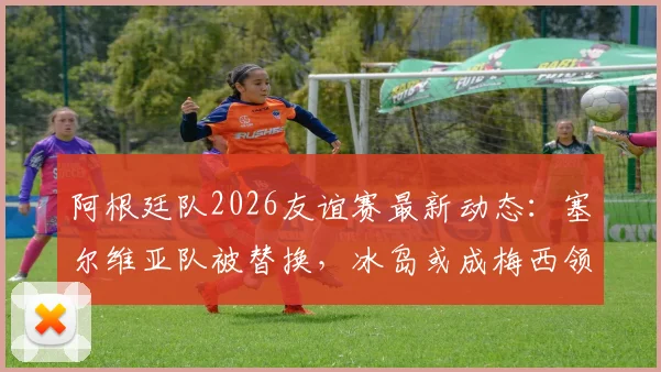 阿根廷队2026友谊赛最新动态：塞尔维亚队被替换，冰岛或成梅西领衔新对手，附球队备战策略分析
