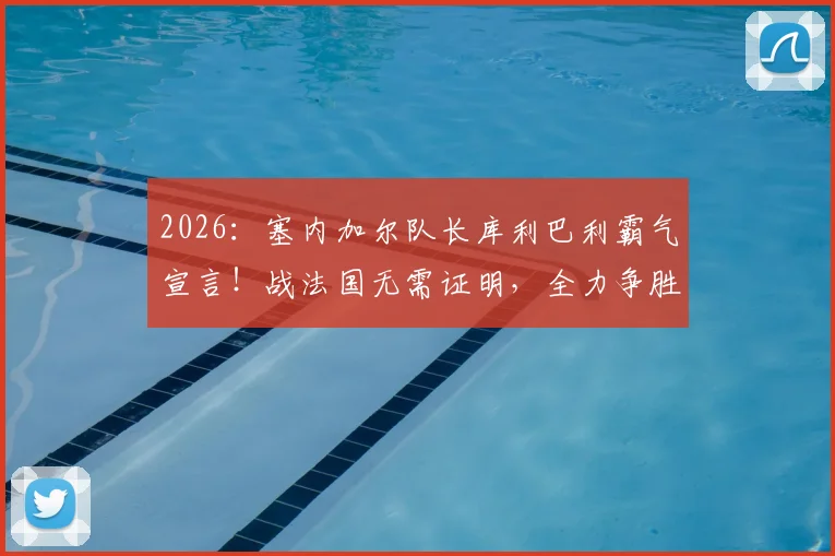 2026：塞内加尔队长库利巴利霸气宣言！战法国无需证明，全力争胜捍卫非洲荣耀