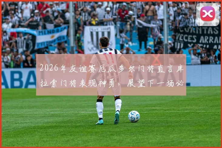 2026年友谊赛厄瓜多尔门将直言库拉索门将表现神勇，展望下一场必须战胜德国队