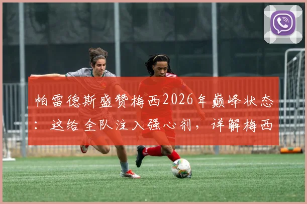 帕雷德斯盛赞梅西2026年巅峰状态：这给全队注入强心剂，详解梅西如何影响阿根廷队信心