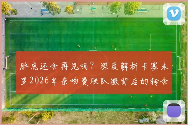 胖虎还会再见吗？深度解析卡塞米罗2026年亲吻曼联队徽背后的转会悬念与球迷情感