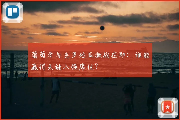 葡萄牙与克罗地亚激战在即：谁能赢得关键八强席位？