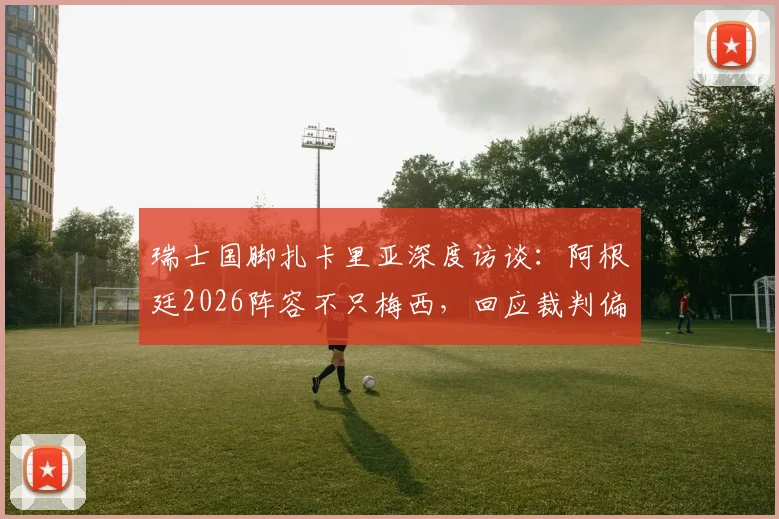 瑞士国脚扎卡里亚深度访谈：阿根廷2026阵容不只梅西，回应裁判偏哨质疑，剖析球队真实实力