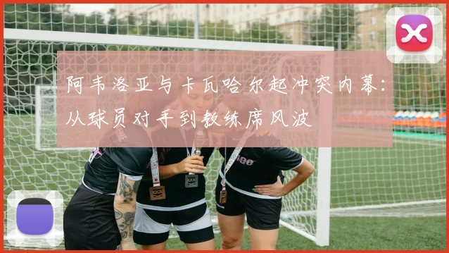 阿韦洛亚与卡瓦哈尔起冲突内幕:从球员对手到教练席风波
