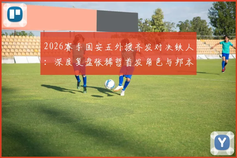 2026赛季国安五外援齐发对决铁人:深度复盘张稀哲首发角色与邦本宜裕首秀表现