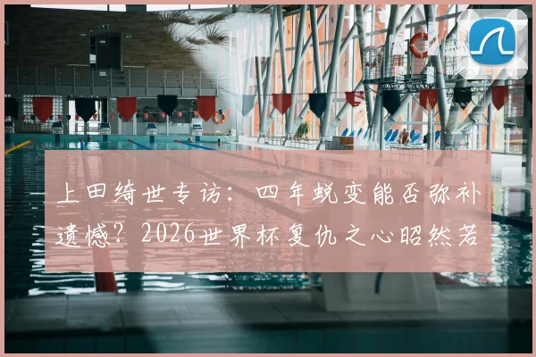 上田绮世专访：四年蜕变能否弥补遗憾？2026世界杯复仇之心昭然若揭，日本锋线核心技术特点全面解析