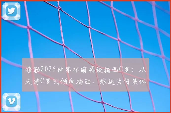 穆勒2026世界杯前再谈梅西C罗：从支持C罗到倾向梅西，球迷为何集体“倒戈”？