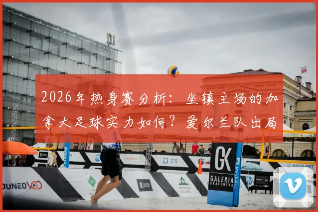 2026年热身赛分析：坐镇主场的加拿大足球实力如何？爱尔兰队出局世界杯后状态全解读