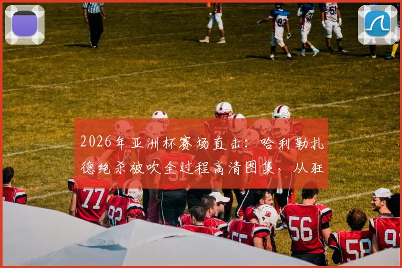 2026年亚洲杯赛场直击：哈利勒扎德绝杀被吹全过程高清图集，从狂喜到落寞的瞬间