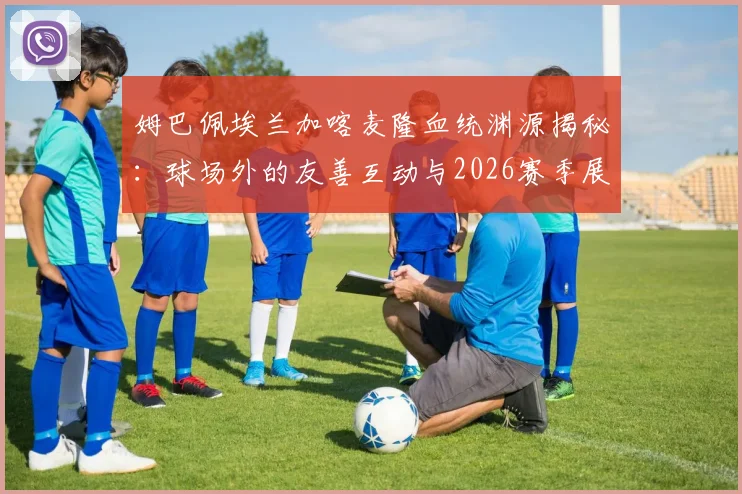 姆巴佩埃兰加喀麦隆血统渊源揭秘：球场外的友善互动与2026赛季展望