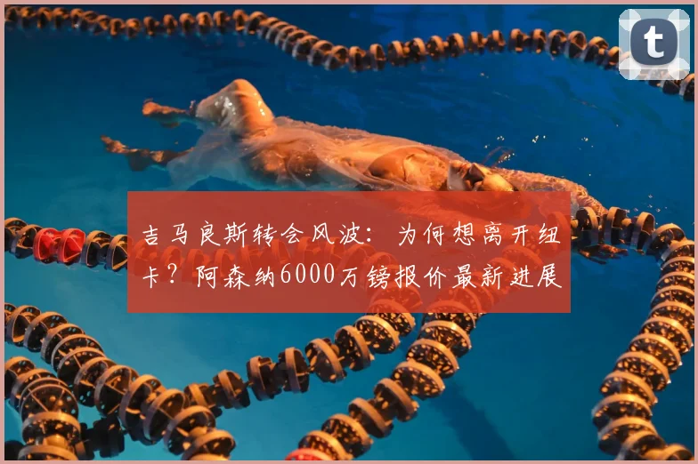吉马良斯转会风波：为何想离开纽卡？阿森纳6000万镑报价最新进展与深度分析