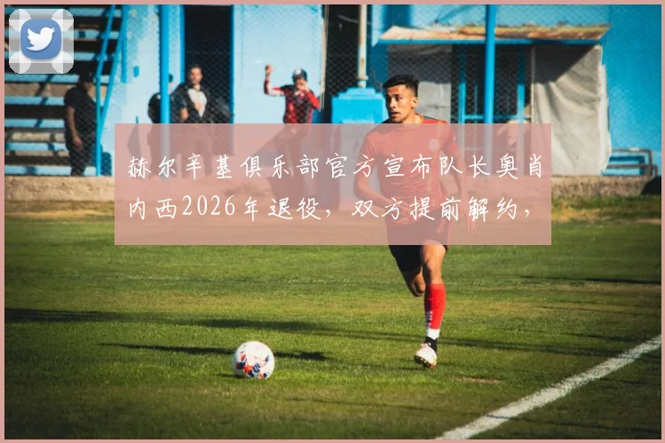 赫尔辛基俱乐部官方宣布队长奥肖内西2026年退役,双方提前解约,附其职业生涯回顾与球队未来分析