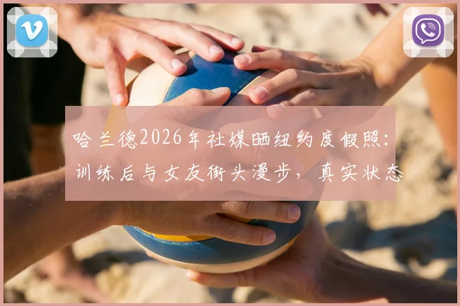 哈兰德2026年社媒晒纽约度假照：训练后与女友街头漫步，真实状态全解析